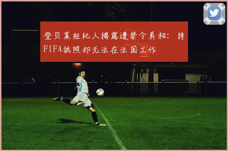 登贝莱经纪人揭露遭禁令真相：持FIFA执照却无法在法国工作