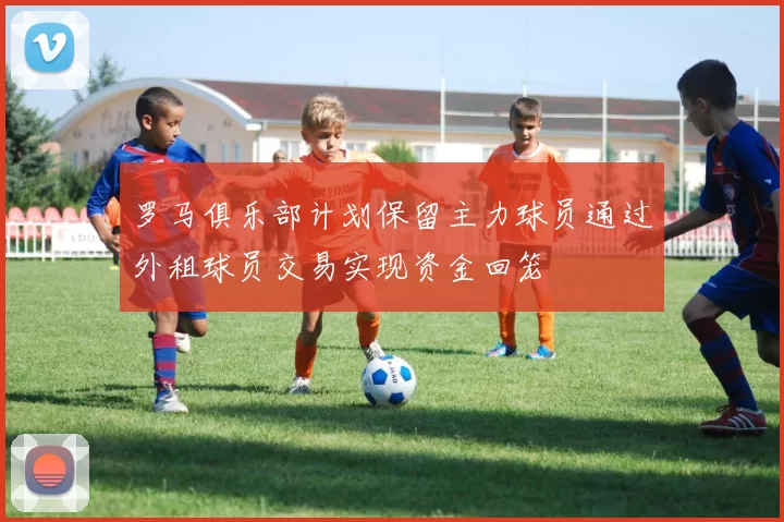 罗马俱乐部计划保留主力球员通过外租球员交易实现资金回笼