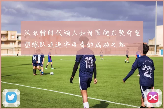 沃尔特时代湖人如何围绕东契奇重塑球队追逐字母哥的成功之路