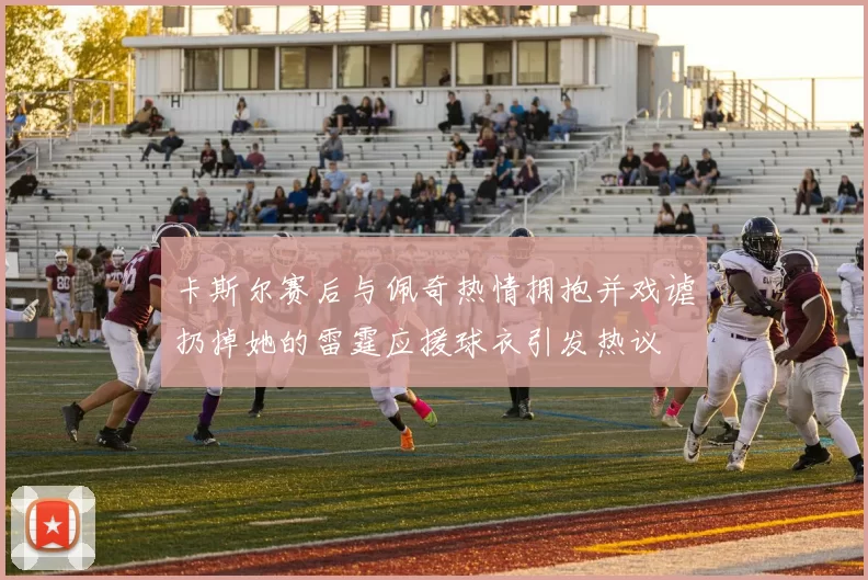 卡斯尔赛后与佩奇热情拥抱并戏谑扔掉她的雷霆应援球衣引发热议