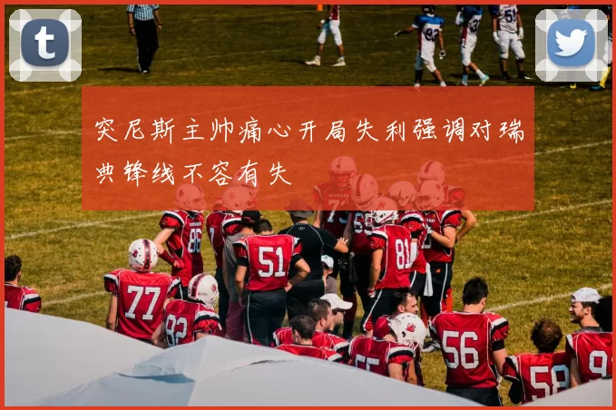 突尼斯主帅痛心开局失利强调对瑞典锋线不容有失
