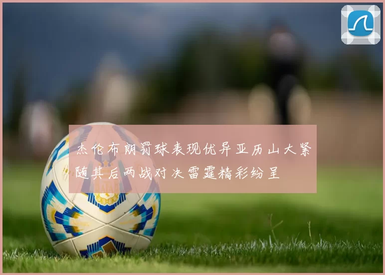 杰伦布朗罚球表现优异亚历山大紧随其后两战对决雷霆精彩纷呈