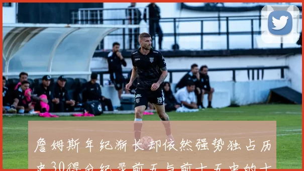 詹姆斯年纪渐长却依然强势独占历史30得分纪录前五与前十五中的十三席