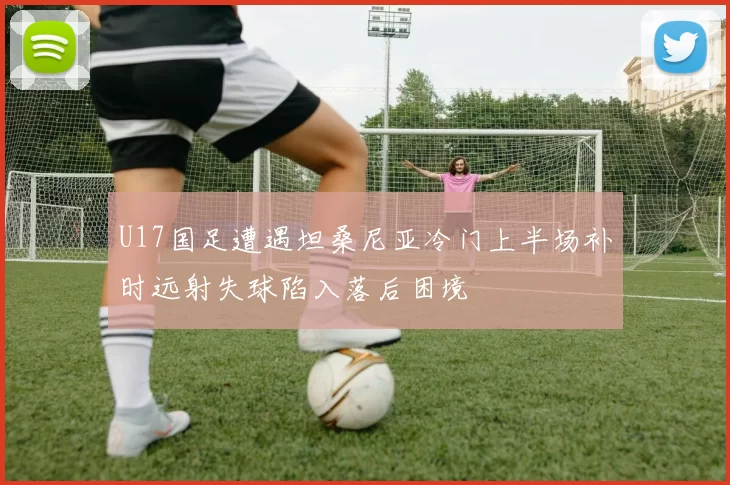 U17国足遭遇坦桑尼亚冷门上半场补时远射失球陷入落后困境