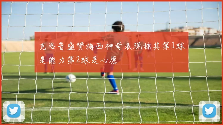 克洛普盛赞梅西神奇表现称其第1球是能力第2球是心愿