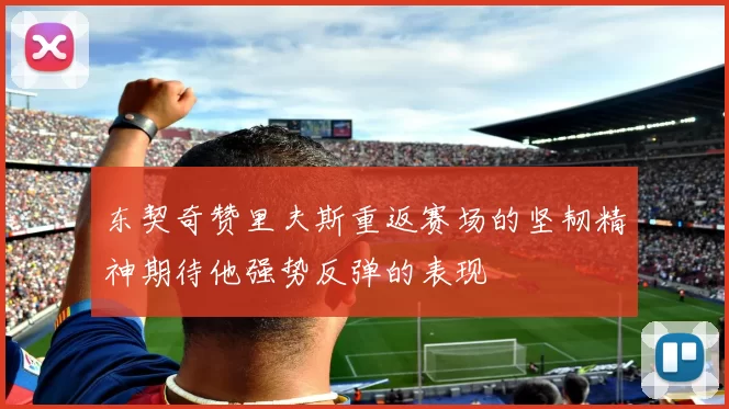 东契奇赞里夫斯重返赛场的坚韧精神期待他强势反弹的表现