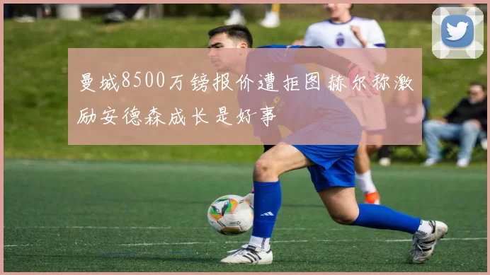 曼城8500万镑报价遭拒图赫尔称激励安德森成长是好事