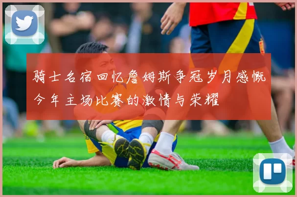 骑士名宿回忆詹姆斯争冠岁月感慨今年主场比赛的激情与荣耀