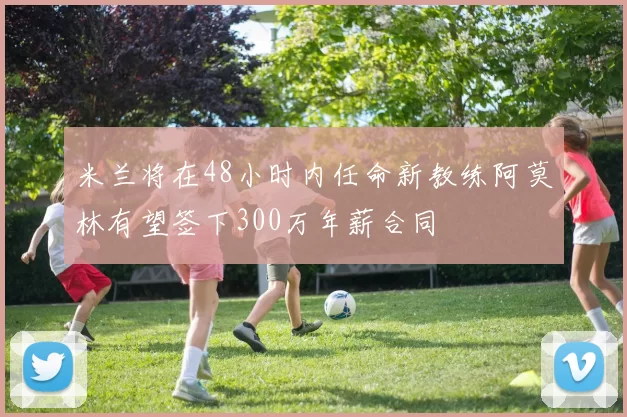 米兰将在48小时内任命新教练阿莫林有望签下300万年薪合同