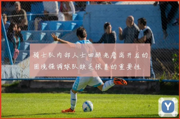 骑士队内部人士回顾老詹离开后的困境强调球队缺乏根基的重要性