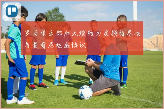 罗马俱乐部加大续约力度期待尽快与曼奇尼达成协议