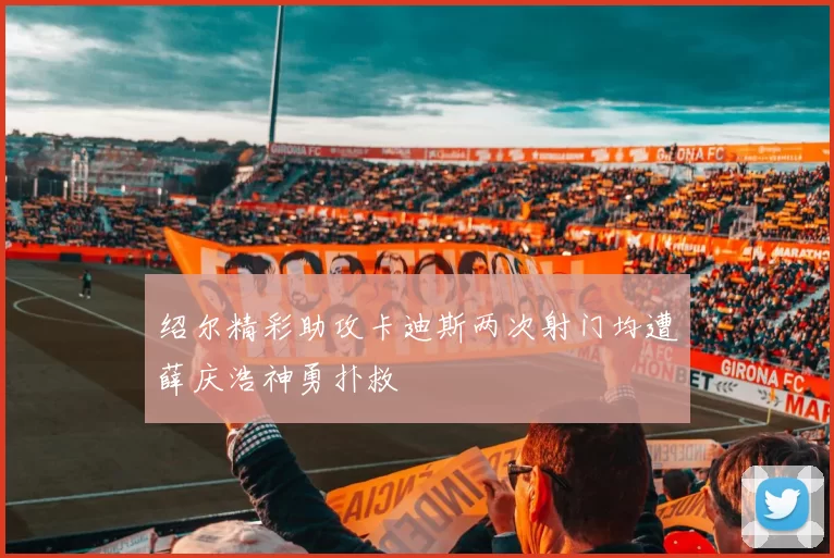 绍尔精彩助攻卡迪斯两次射门均遭薛庆浩神勇扑救