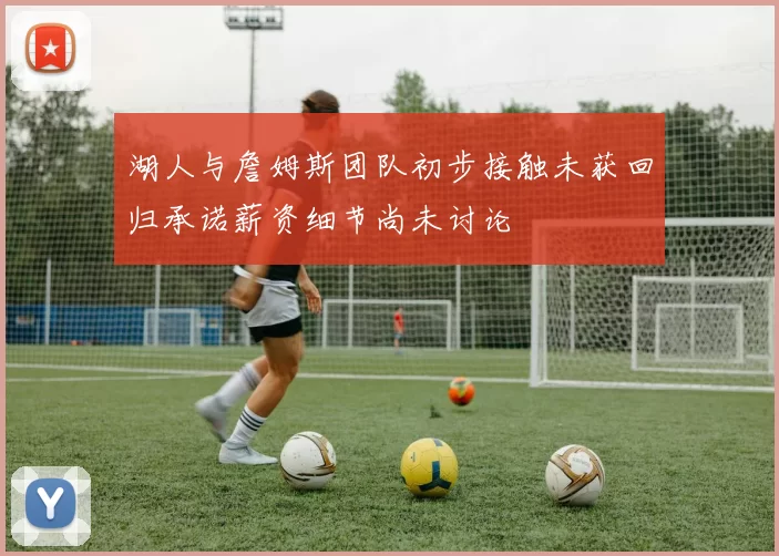 湖人与詹姆斯团队初步接触未获回归承诺薪资细节尚未讨论