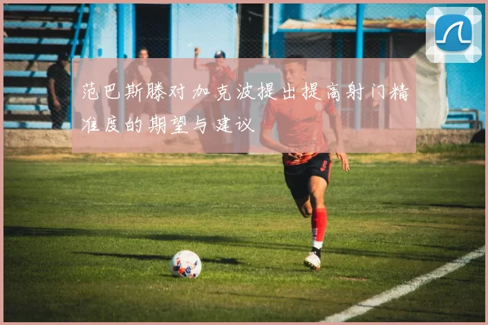 范巴斯滕对加克波提出提高射门精准度的期望与建议