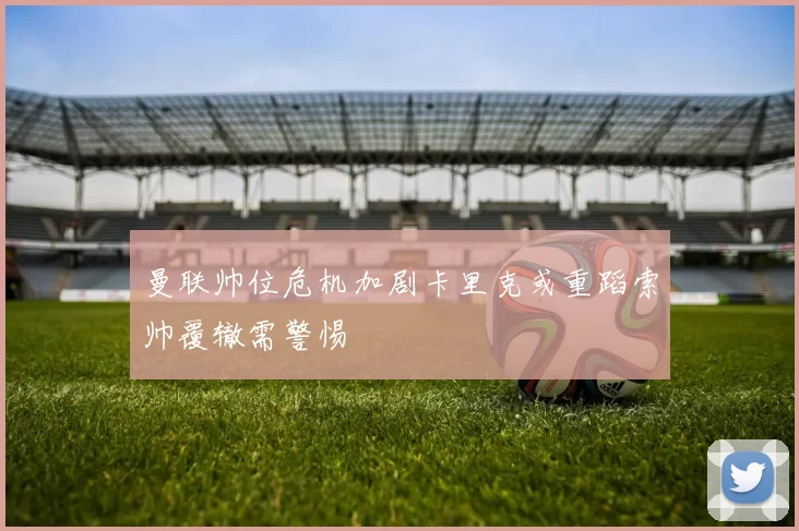曼联帅位危机加剧卡里克或重蹈索帅覆辙需警惕