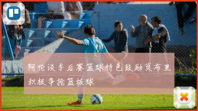 阿伦谈季后赛篮球特色鼓励莫布里积极争抢篮板球
