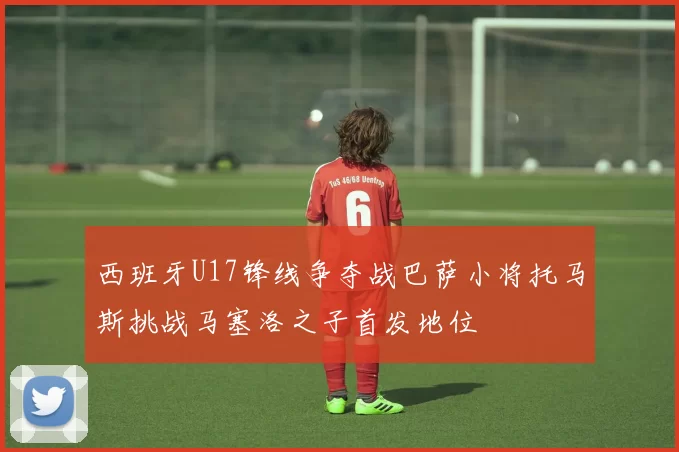 西班牙U17锋线争夺战巴萨小将托马斯挑战马塞洛之子首发地位