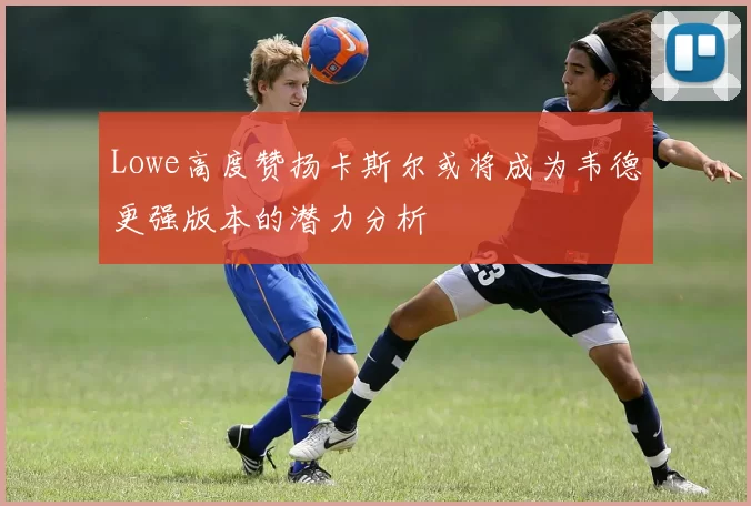 Lowe高度赞扬卡斯尔或将成为韦德更强版本的潜力分析