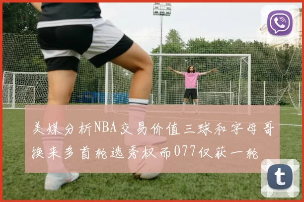 美媒分析NBA交易价值三球和字母哥换来多首轮选秀权而077仅获一轮